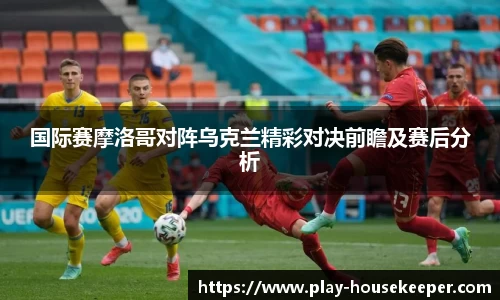 国际赛摩洛哥对阵乌克兰精彩对决前瞻及赛后分析