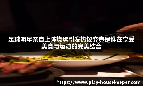 足球明星亲自上阵烧烤引发热议究竟是谁在享受美食与运动的完美结合